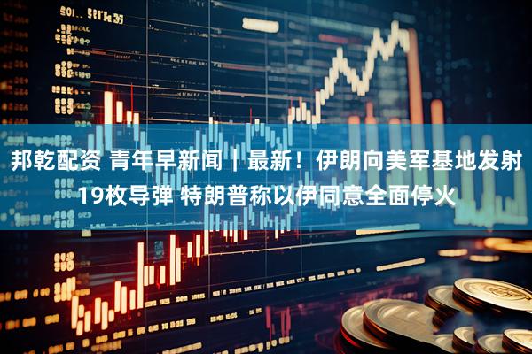 邦乾配资 青年早新闻｜最新！伊朗向美军基地发射19枚导弹 特朗普称以伊同意全面停火