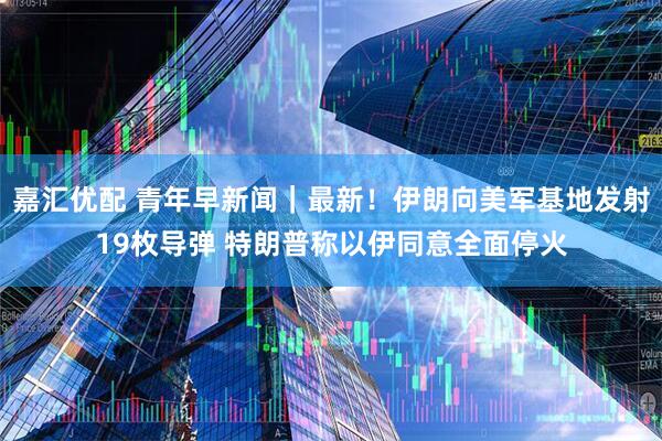 嘉汇优配 青年早新闻｜最新！伊朗向美军基地发射19枚导弹 特朗普称以伊同意全面停火