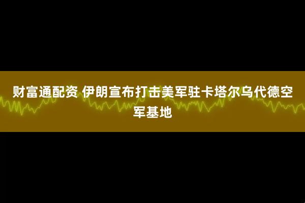 财富通配资 伊朗宣布打击美军驻卡塔尔乌代德空军基地