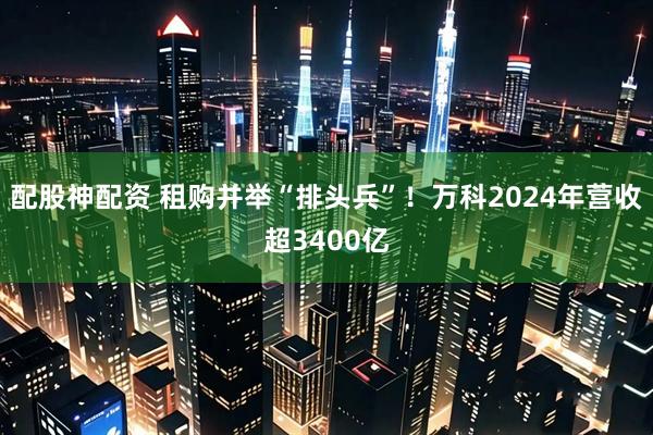 配股神配资 租购并举“排头兵”！万科2024年营收超3400亿