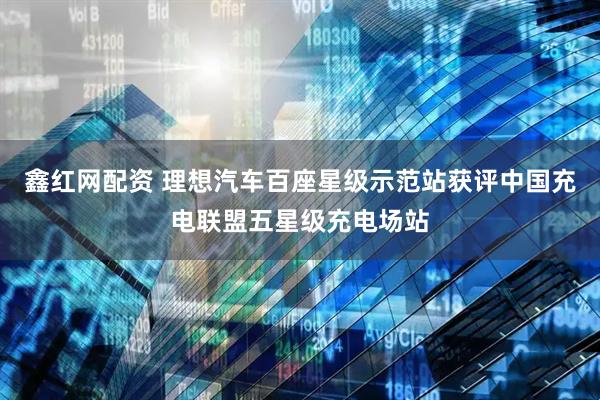 鑫红网配资 理想汽车百座星级示范站获评中国充电联盟五星级充电场站