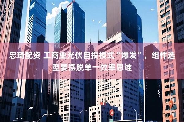 忠琦配资 工商业光伏自投模式“爆发”，组件选型要摆脱单一效率思维