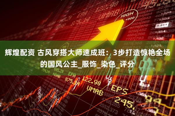 辉煌配资 古风穿搭大师速成班：3步打造惊艳全场的国风公主_服饰_染色_评分