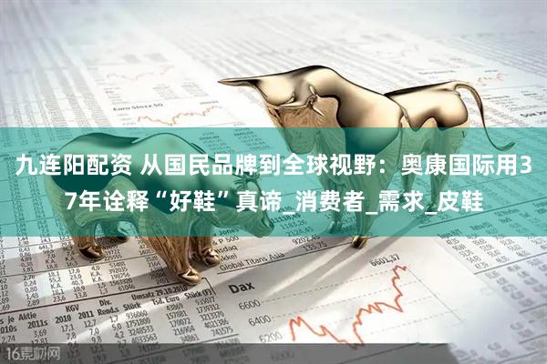 九连阳配资 从国民品牌到全球视野：奥康国际用37年诠释“好鞋”真谛_消费者_需求_皮鞋