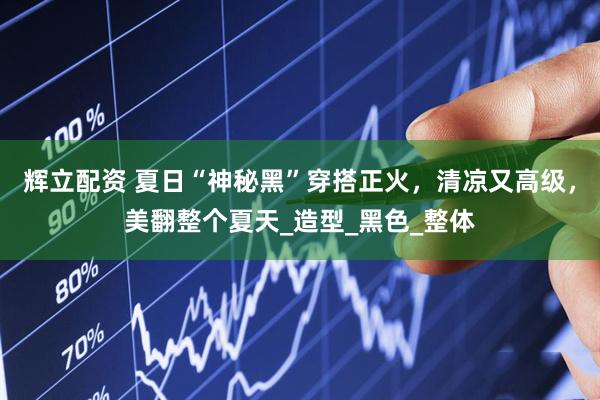 辉立配资 夏日“神秘黑”穿搭正火，清凉又高级，美翻整个夏天_造型_黑色_整体