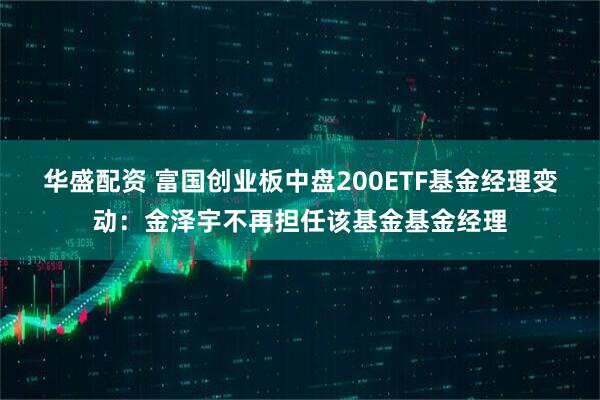 华盛配资 富国创业板中盘200ETF基金经理变动：金泽宇不再担任该基金基金经理