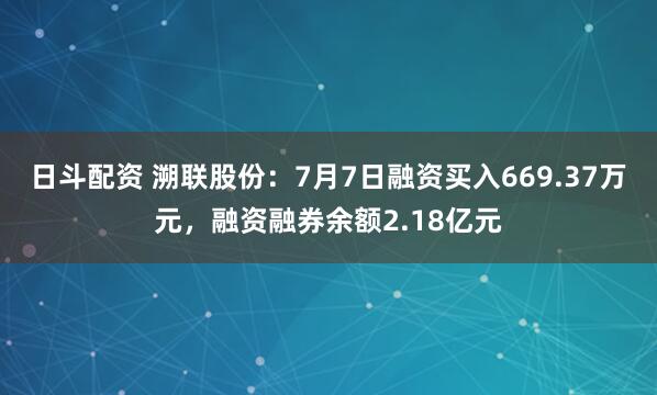 日斗配资 溯联股份：7月7日融资买入669.37万元，融资融券余额2.18亿元