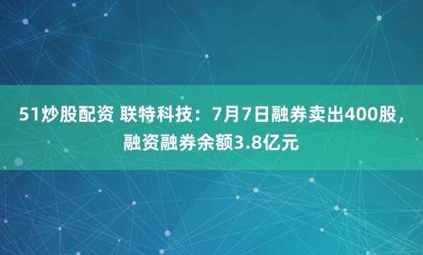 51炒股配资 联特科技：7月7日融券卖出400股，融资融券余额3.8亿元