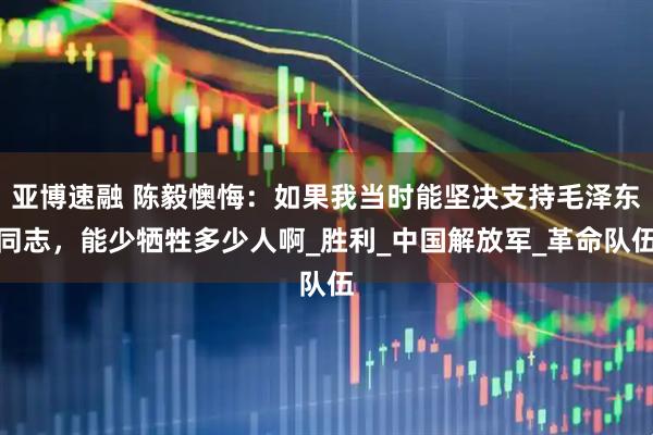 亚博速融 陈毅懊悔：如果我当时能坚决支持毛泽东同志，能少牺牲多少人啊_胜利_中国解放军_革命队伍