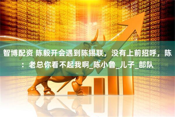 智博配资 陈毅开会遇到陈锡联，没有上前招呼，陈：老总你看不起我啊_陈小鲁_儿子_部队