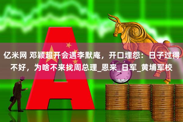 亿米网 邓颖超开会遇李默庵，开口埋怨：日子过得不好，为啥不来找周总理_恩来_日军_黄埔军校