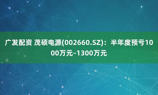 广发配资 茂硕电源(002660.SZ)：半年度预亏1000万元–1300万元