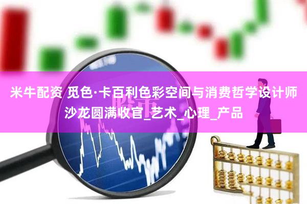 米牛配资 觅色·卡百利色彩空间与消费哲学设计师沙龙圆满收官_艺术_心理_产品