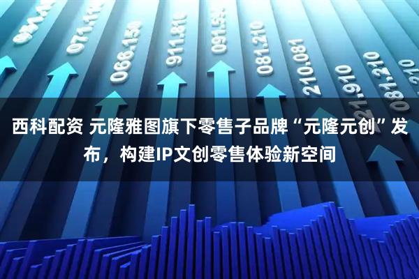 西科配资 元隆雅图旗下零售子品牌“元隆元创”发布，构建IP文创零售体验新空间