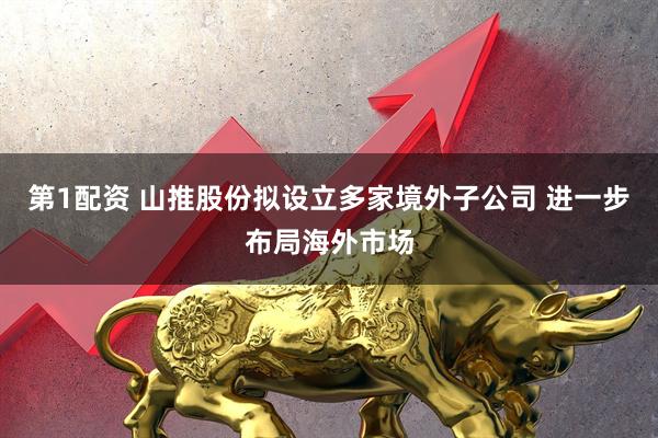 第1配资 山推股份拟设立多家境外子公司 进一步布局海外市场
