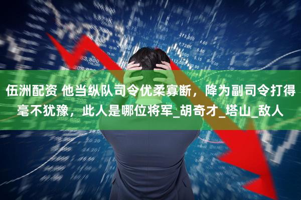 伍洲配资 他当纵队司令优柔寡断，降为副司令打得毫不犹豫，此人是哪位将军_胡奇才_塔山_敌人