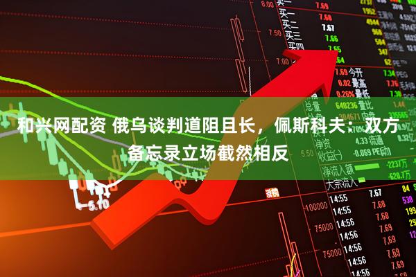 和兴网配资 俄乌谈判道阻且长，佩斯科夫：双方备忘录立场截然相反