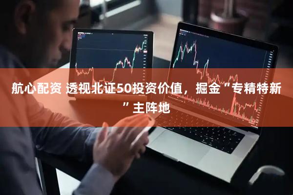 航心配资 透视北证50投资价值，掘金“专精特新”主阵地