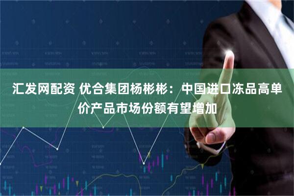 汇发网配资 优合集团杨彬彬：中国进口冻品高单价产品市场份额有望增加