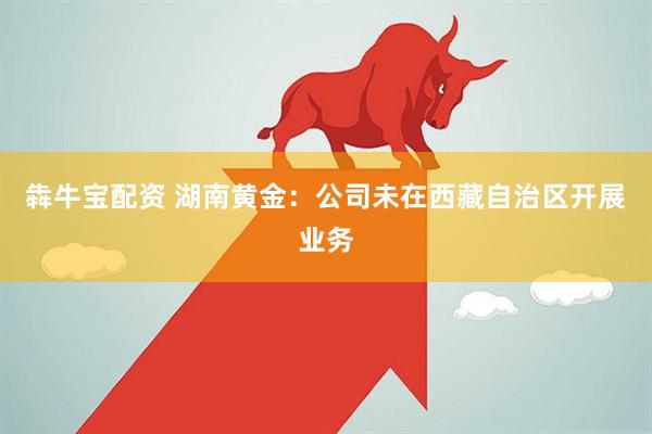 犇牛宝配资 湖南黄金：公司未在西藏自治区开展业务