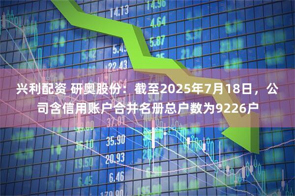 兴利配资 研奥股份：截至2025年7月18日，公司含信用账户合并名册总户数为9226户