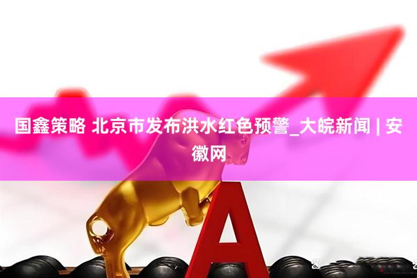 国鑫策略 北京市发布洪水红色预警_大皖新闻 | 安徽网