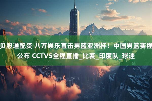 贝股通配资 八万娱乐直击男篮亚洲杯！中国男篮赛程公布 CCTV5全程直播_比赛_印度队_球迷