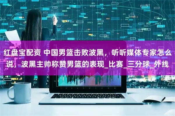 红盘宝配资 中国男篮击败波黑，听听媒体专家怎么说，波黑主帅称赞男篮的表现_比赛_三分球_外线
