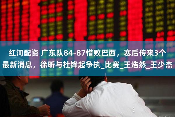 红河配资 广东队84-87惜败巴西，赛后传来3个最新消息，徐昕与杜锋起争执_比赛_王浩然_王少杰