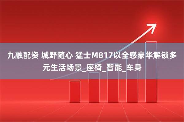 九融配资 城野随心 猛士M817以全感豪华解锁多元生活场景_座椅_智能_车身