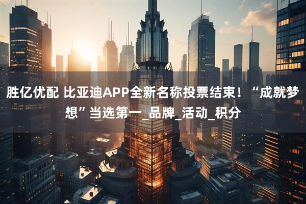 胜亿优配 比亚迪APP全新名称投票结束！“成就梦想”当选第一_品牌_活动_积分