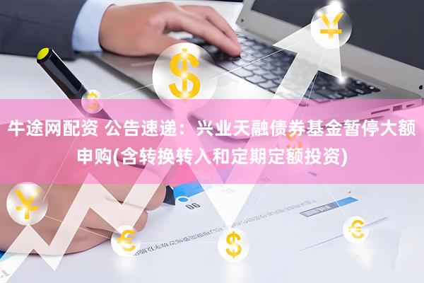 牛途网配资 公告速递：兴业天融债券基金暂停大额申购(含转换转入和定期定额投资)
