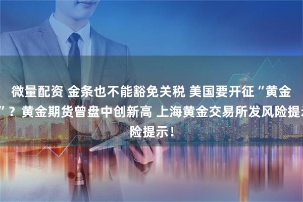 微量配资 金条也不能豁免关税 美国要开征“黄金税”？黄金期货曾盘中创新高 上海黄金交易所发风险提示！