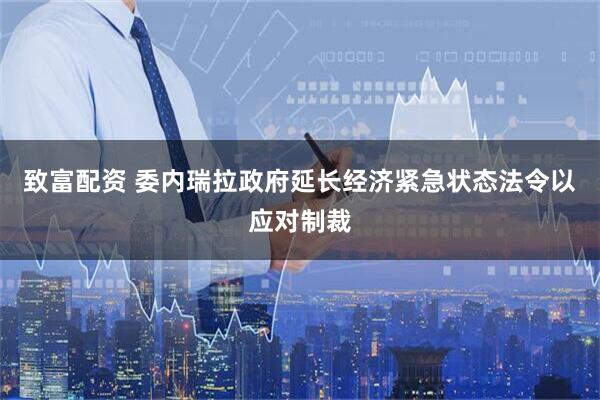 致富配资 委内瑞拉政府延长经济紧急状态法令以应对制裁