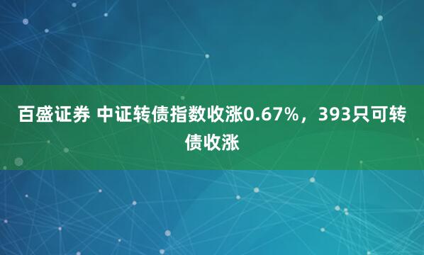 百盛证券 中证转债指数收涨0.67%，393只可转债收涨