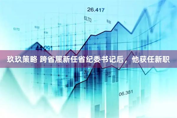 玖玖策略 跨省履新任省纪委书记后，他获任新职