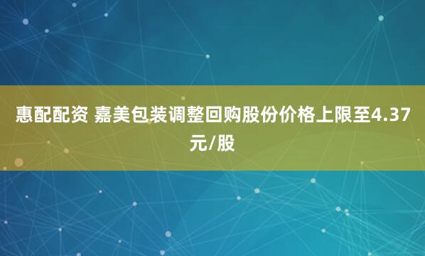 惠配配资 嘉美包装调整回购股份价格上限至4.37元/股