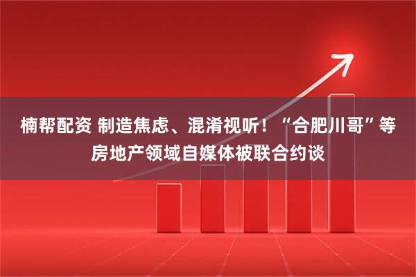 楠帮配资 制造焦虑、混淆视听！“合肥川哥”等房地产领域自媒体被联合约谈