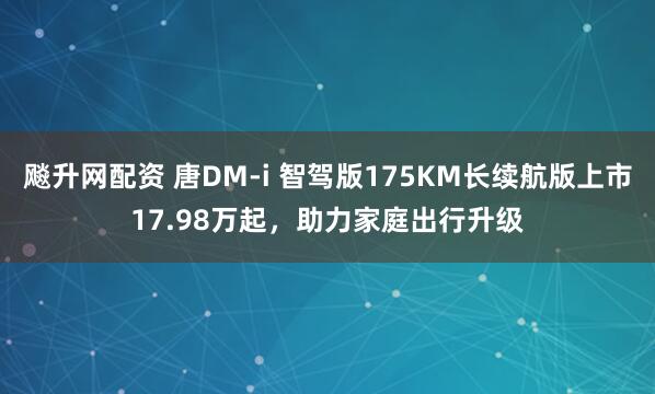 飚升网配资 唐DM-i 智驾版175KM长续航版上市17.98万起，助力家庭出行升级